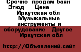 Срочно, продам баян “Этюд“. › Цена ­ 4 500 - Иркутская обл. Музыкальные инструменты и оборудование » Другое   . Иркутская обл.